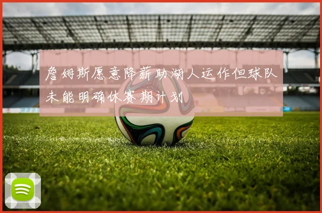 詹姆斯愿意降薪助湖人运作但球队未能明确休赛期计划
