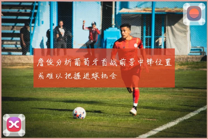詹俊分析葡萄牙首战前景中锋位置或难以把握进球机会