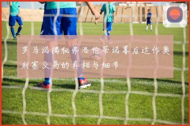 罗马诺揭秘弗洛伦蒂诺幕后运作奥利塞交易的真相与细节