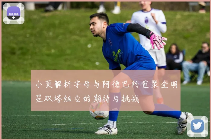 小莫解析字母与阿德巴约重聚全明星双塔组合的期待与挑战