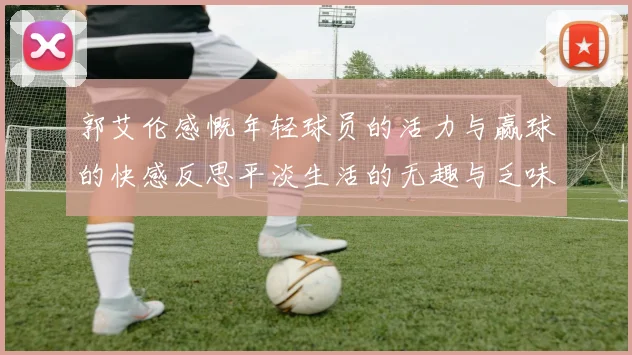 郭艾伦感慨年轻球员的活力与赢球的快感反思平淡生活的无趣与乏味