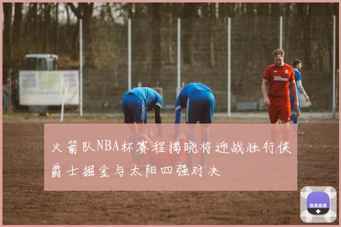 火箭队NBA杯赛程揭晓将迎战独行侠爵士掘金与太阳四强对决