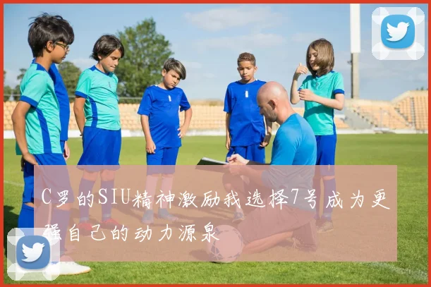 C罗的SIU精神激励我选择7号成为更强自己的动力源泉