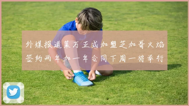 外媒报道莱万正式加盟芝加哥火焰签约两年加一年合同下周一将举行亮相仪式