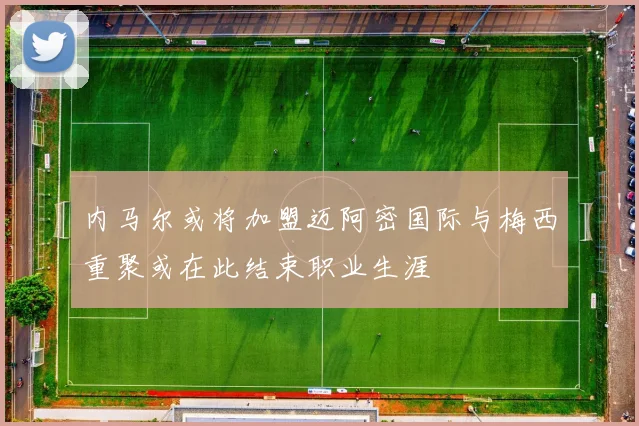 内马尔或将加盟迈阿密国际与梅西重聚或在此结束职业生涯