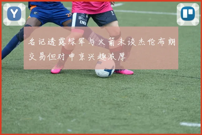 名记透露绿军与火箭未谈杰伦布朗交易但对申京兴趣浓厚