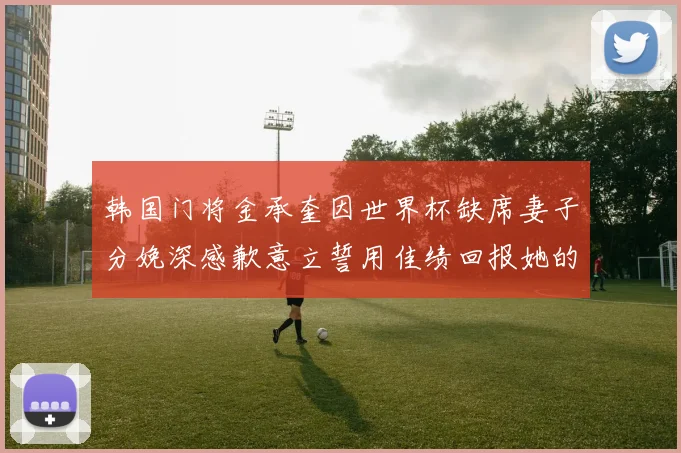 韩国门将金承奎因世界杯缺席妻子分娩深感歉意立誓用佳绩回报她的支持与爱