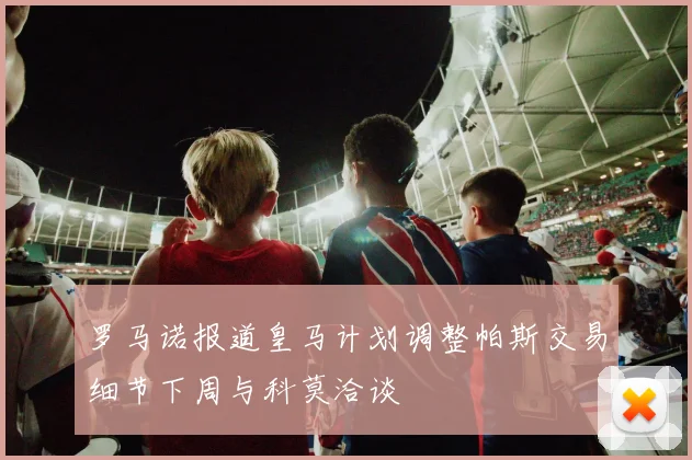 罗马诺报道皇马计划调整帕斯交易细节下周与科莫洽谈