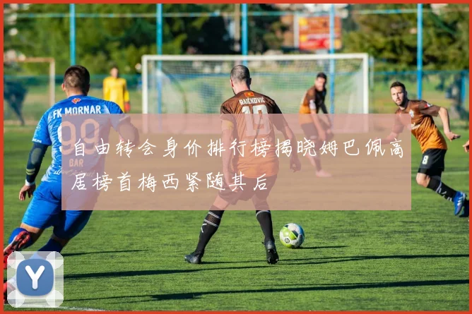 自由转会身价排行榜揭晓姆巴佩高居榜首梅西紧随其后