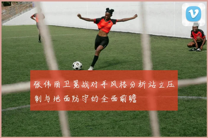 张伟丽卫冕战对手风格分析站立压制与地面防守的全面前瞻