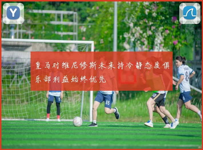 皇马对维尼修斯未来持冷静态度俱乐部利益始终优先