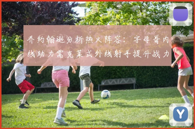 乔约翰逊分析热火阵容：字母哥内线助力需克莱式外线射手提升战力