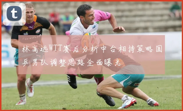 林高远WTT赛后分析中台相持策略国乒男队调整思路全面曝光
