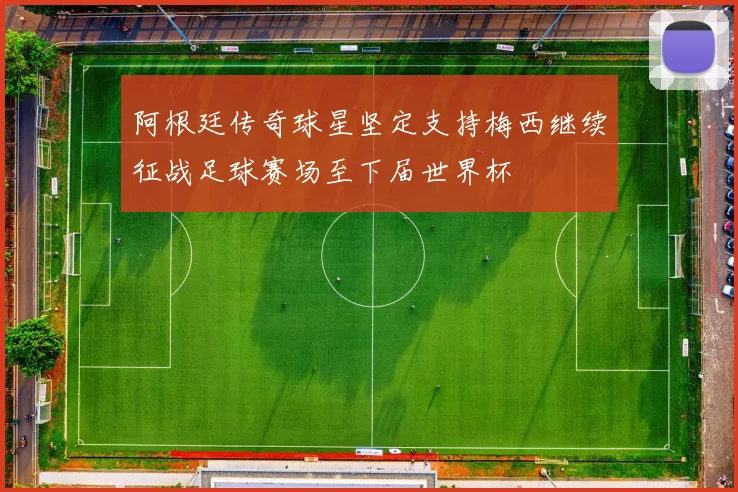 阿根廷传奇球星坚定支持梅西继续征战足球赛场至下届世界杯
